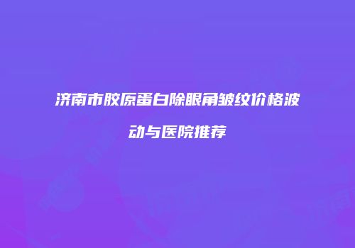 济南市胶原蛋白除眼角皱纹价格波动与医院推荐