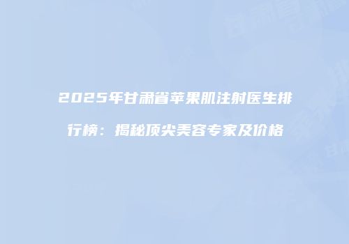 2025年甘肃省苹果肌注射医生排行榜：揭秘顶尖美容专家及价格