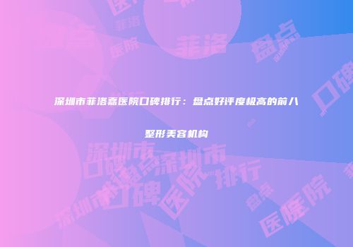 深圳市菲洛嘉医院口碑排行：盘点好评度极高的前八整形美容机构