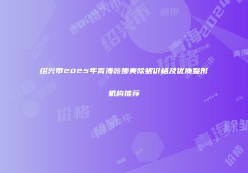 绍兴市2025年青海薇娜美除皱价格及优质整形机构推荐