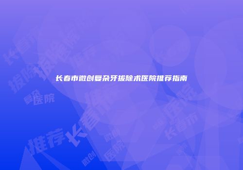 长春市微创复杂牙拔除术医院推荐指南