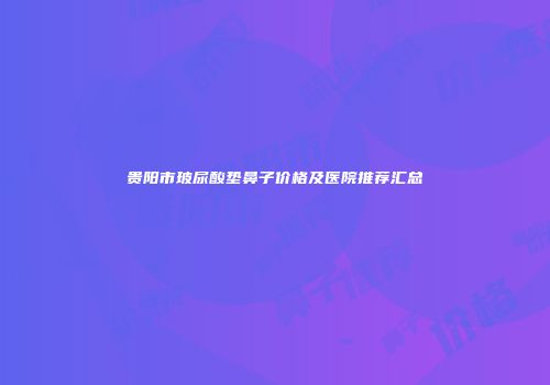 贵阳市玻尿酸垫鼻子价格及医院推荐汇总