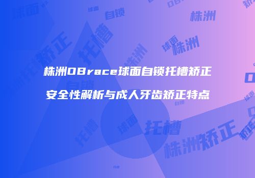 株洲OBrace球面自锁托槽矫正安全性解析与成人牙齿矫正特点