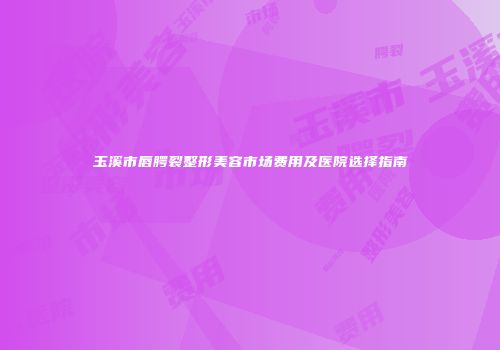 玉溪市唇腭裂整形美容市场费用及医院选择指南