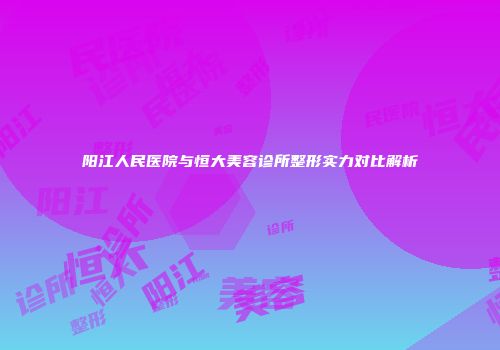 阳江人民医院与恒大美容诊所整形实力对比解析