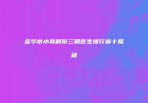 金华市小耳畸形三期医生排行前十揭秘
