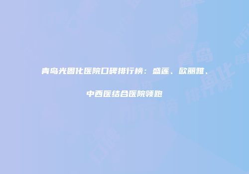 青岛光固化医院口碑排行榜：盛莲、欧丽雅、中西医结合医院领跑