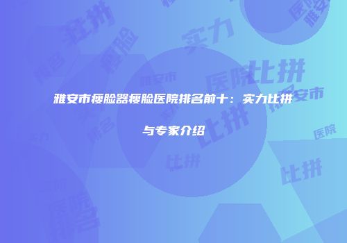 雅安市瘦脸器瘦脸医院排名前十：实力比拼与专家介绍