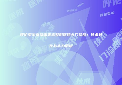呼伦贝尔富晓雷美容整形医院与门诊部：技术对比与实力解析