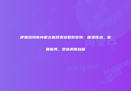 呼和浩特市内蒙古慕颜美容整形医院：精湛医术，优质服务，塑造美丽自信