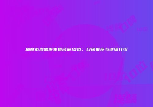 榆林市浅龋医生排名前10位：口碑推荐与详细介绍