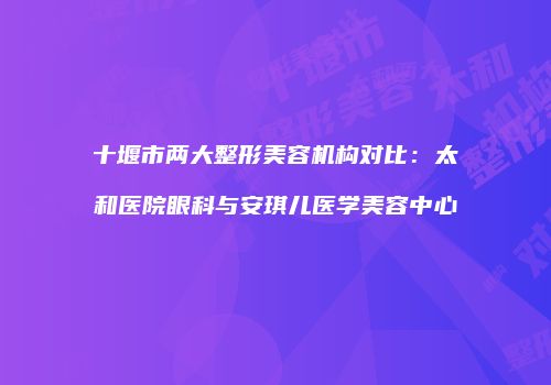 十堰市两大整形美容机构对比：太和医院眼科与安琪儿医学美容中心