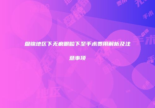 盘锦地区下无痕眼睑下至手术费用解析及注意事项