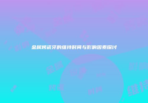 金属烤瓷牙的维持时间与影响因素探讨