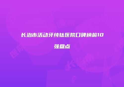 长治市活动牙纯钛医院口碑榜前10强盘点