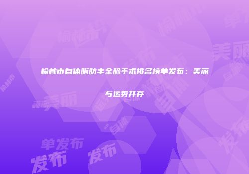 榆林市自体脂肪丰全脸手术排名榜单发布：美丽与运势并存