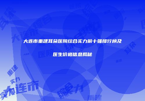 大连市重建耳朵医院综合实力前十强排行榜及医生价格信息揭秘