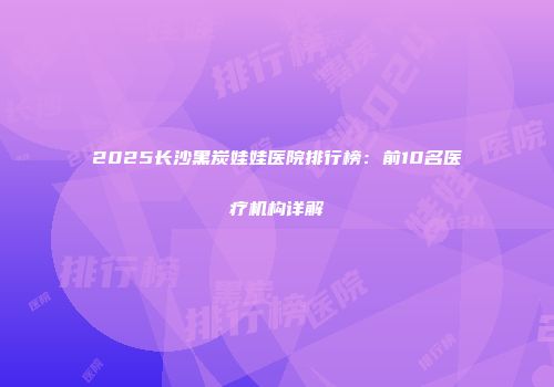 2025长沙黑炭娃娃医院排行榜：前10名医疗机构详解