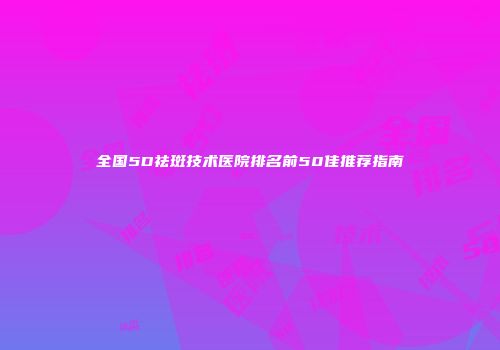 全国5D祛斑技术医院排名前50佳推荐指南