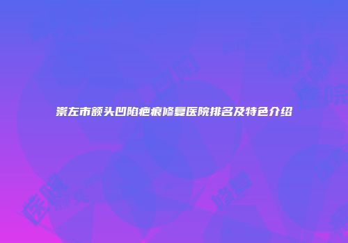 崇左市额头凹陷疤痕修复医院排名及特色介绍
