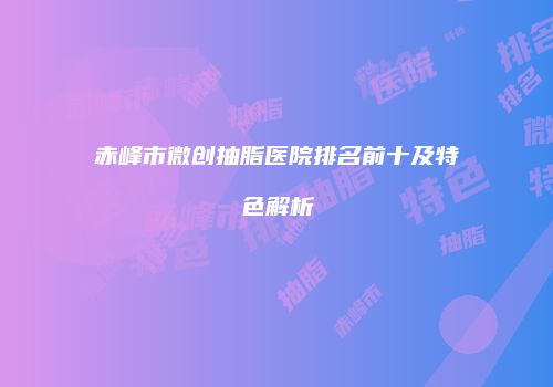 赤峰市微创抽脂医院排名前十及特色解析