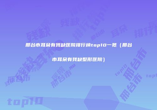 邢台市耳朵有残缺医院排行榜top10一览（邢台市耳朵有残缺整形医院）