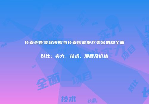 长春珍妮美容医院与长春铭韩医疗美容机构全面对比：实力、技术、项目及价格