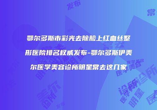 鄂尔多斯市彩光去除脸上红血丝整形医院排名权威发布-鄂尔多斯伊美尔医学美容诊所明星常去这几家