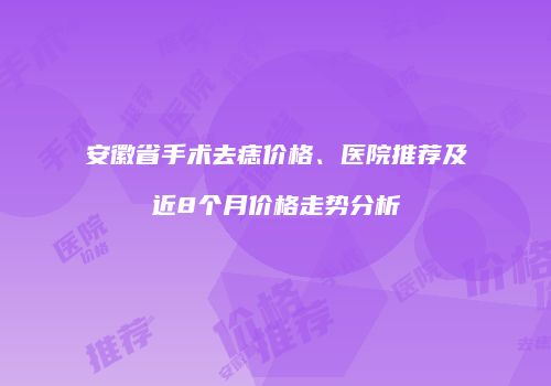安徽省手术去痣价格、医院推荐及近8个月价格走势分析