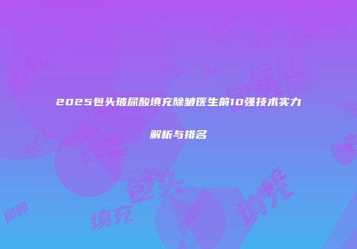 2025包头玻尿酸填充除皱医生前10强技术实力解析与排名