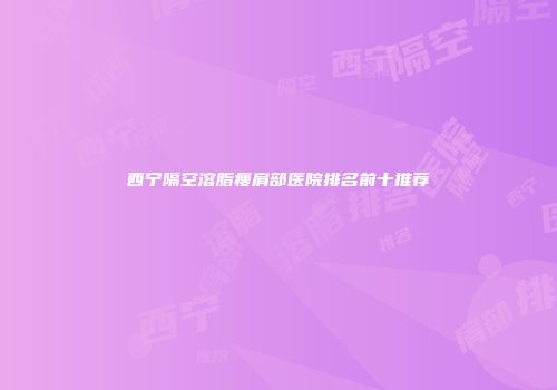西宁隔空溶脂瘦肩部医院排名前十推荐