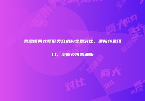 景德镇两大整形美容机构全面对比：医院特色项目、资质及价格解析