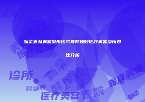 新余嘉和美容整形医院与韩臻轻医疗美容诊所对比分析