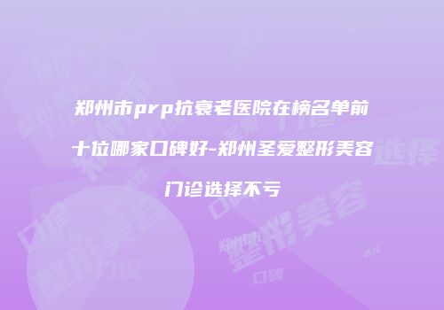 郑州市prp抗衰老医院在榜名单前十位哪家口碑好-郑州圣爱整形美容门诊选择不亏