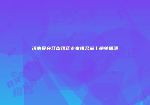 济南骨突牙齿矫正专家排名前十榜单揭晓