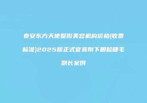 泰安东方天使整形美容机构价格(收费标准)2025版正式官宣附下眼睑睫毛倒长案例