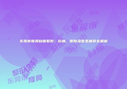 东莞市隆鼻自体整形：价格、医院及医生推荐全解析