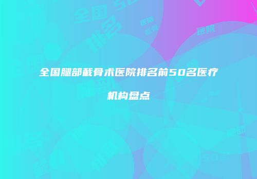全国腿部截骨术医院排名前50名医疗机构盘点