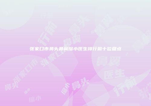 张家口市鼻头鼻翼缩小医生排行前十位盘点