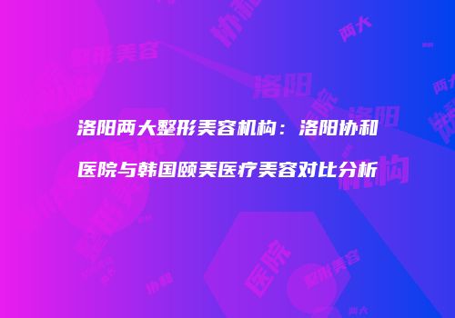洛阳两大整形美容机构：洛阳协和医院与韩国颐美医疗美容对比分析
