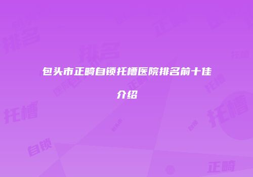 包头市正畸自锁托槽医院排名前十佳介绍