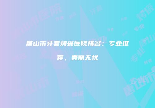 唐山市牙套烤瓷医院排名：专业推荐，美丽无忧