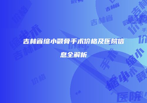 吉林省缩小颧骨手术价格及医院信息全解析