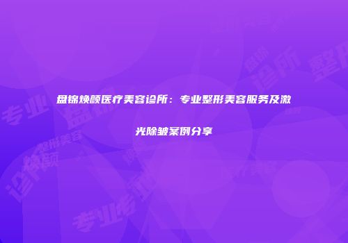 盘锦焕颜医疗美容诊所：专业整形美容服务及激光除皱案例分享