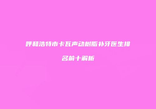 呼和浩特市卡瓦声动树脂补牙医生排名前十解析