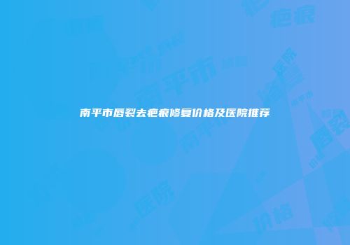 南平市唇裂去疤痕修复价格及医院推荐