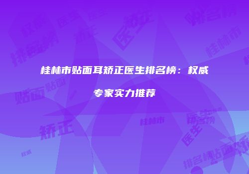 桂林市贴面耳矫正医生排名榜：权威专家实力推荐