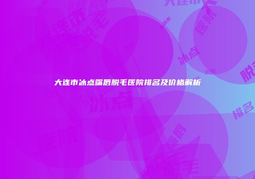 大连市冰点嘴唇脱毛医院排名及价格解析