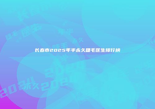 长春市2025年半永久睫毛医生排行榜