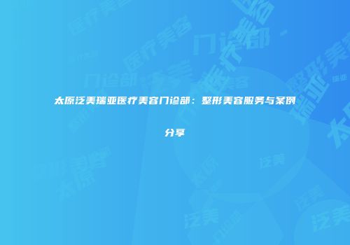 太原泛美瑞亚医疗美容门诊部：整形美容服务与案例分享